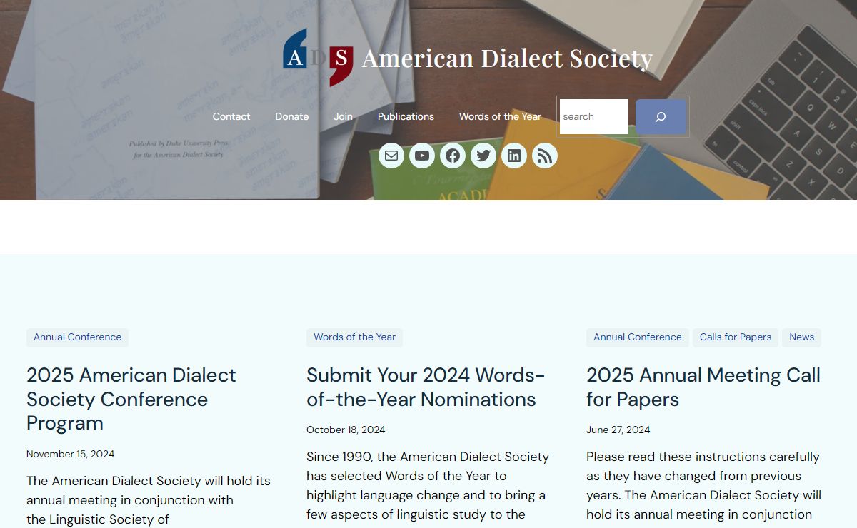 American Dialect Society - An academic not-for-profit organization that encourages the study of any aspect of all languages and dialects used or found in North America (as well as associated islands in the Pacific and the Atlantic) and in the Caribbean Basin, and the languages that influence them: spoken, signed, or written, modern or historical, Indigenous or introduced, common or rare.