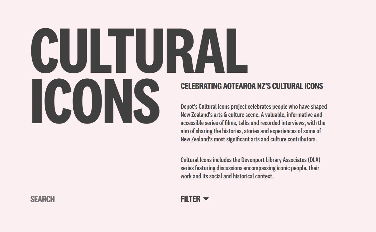 Cultural Icons – The Cultural Icons project celebrates people who have shaped New Zealand's arts & culture scene. A valuable, informative and accessible series of films, talks and recorded interviews, with the aim to sharing the histories, stories and experiences of some of New Zealand's most significant arts and culture contributors.