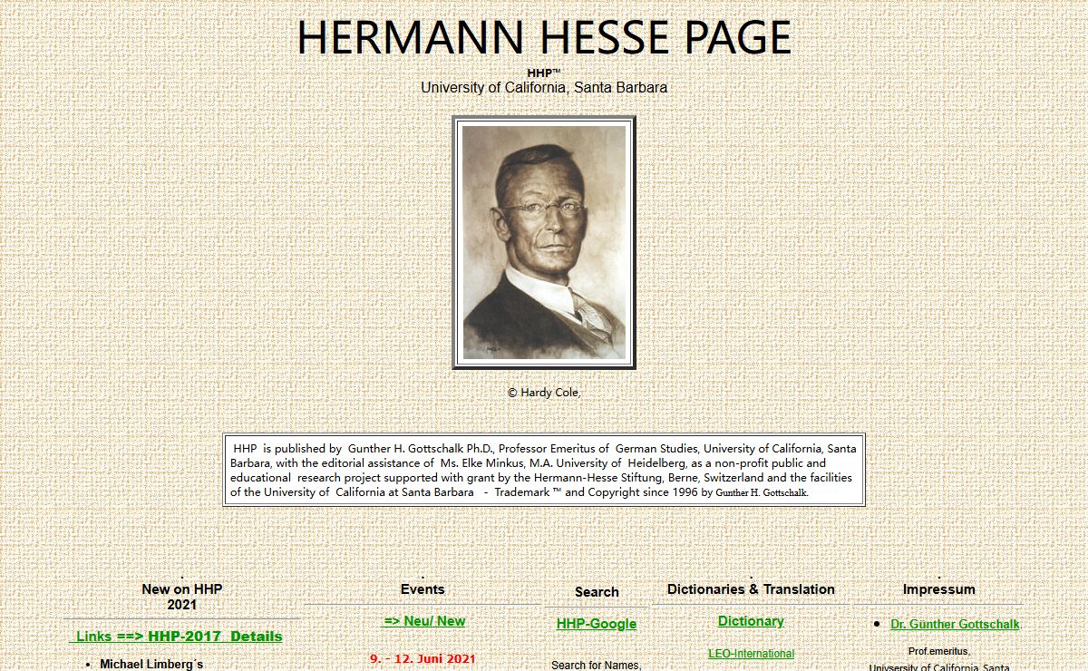 Hermann Hesse Home Page (©"HHP", 1996) Editor: Prof. Gunther Gottschalk. This bilingual site (English and German) consists of approximately 1500 pages of an educational nature and include the HHP Journal for professional publications and texts of lectures in a variety of languages, a discussion forum with threads of topics, the Magazin for events related to Hesse throughout the world, lists of publications in English and in German, reference bibliographies and biographies, a detailed annual Hesse bibliography sponsored by the Hesse Foundation in Berne, lists and report from various Hesse museums and galleries, space for student publications, poems of the months, and links to other sites and new and recommended readings