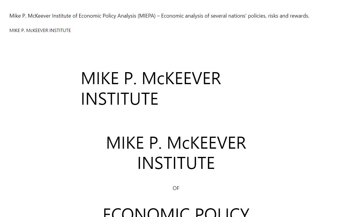 Mike P. McKeever Institute of Economic Policy Analysis (MIEPA) – Economic analysis of several nations' policies, risks and rewards. – Students from many countries studying in California systematically analyze their home country government's performance in managing the economy, jobs, social justice, growth and freedom.