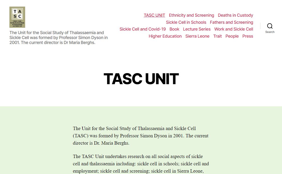 The Social Study of Thalassaemia and Sickle Cell (TASC) Unit – The Unit for the Social Study of Thalassaemia and Sickle Cell was formed by Professor Simon Dyson in 2001. The current director is Dr Maria Berghs.