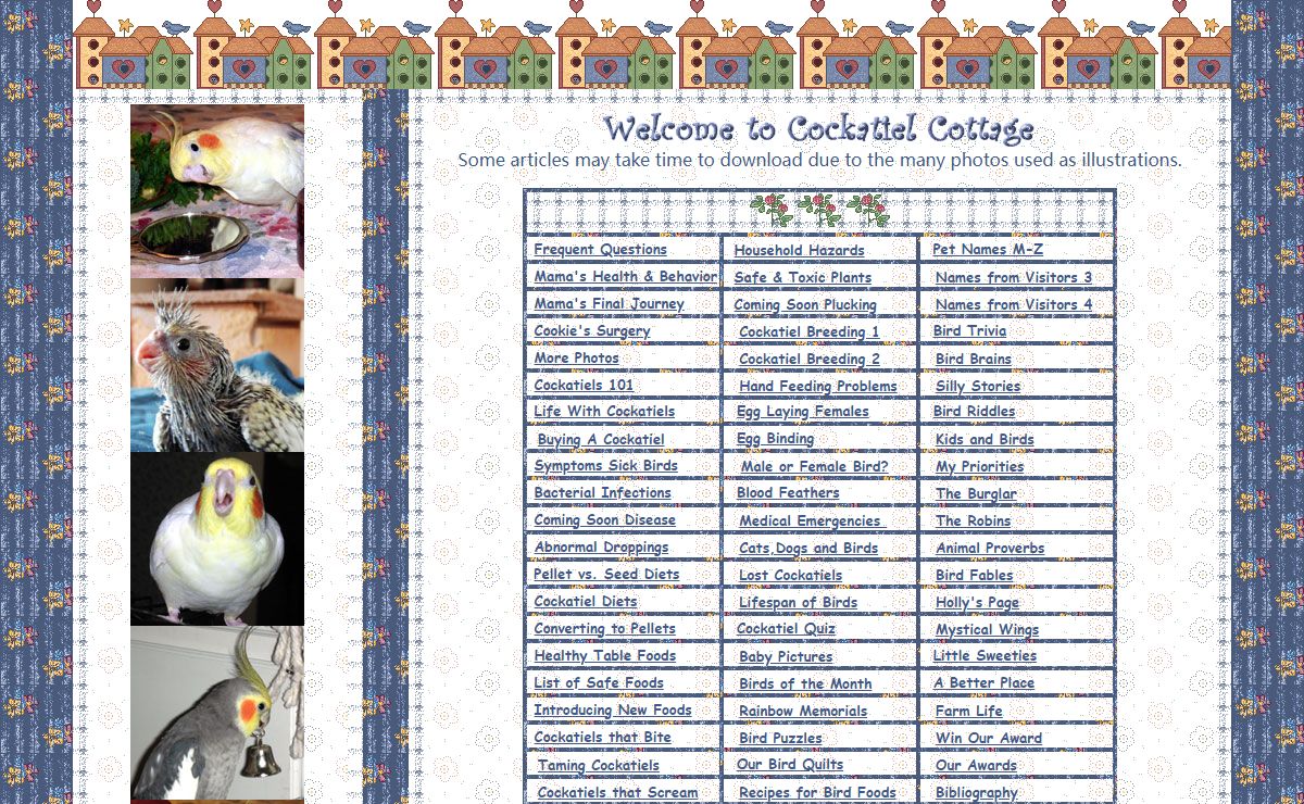 Cockatiel Cottage, Cockatiels, basic care and general information on the cockatiel, cockatiel information, cockatiels basic care, diet, nutrition, pellet diets, health, illness, behavior, taming, behavior problems, biting, sickness, symptoms of a sick cockatiel, breeding,handfeeding, how to stop females from laying eggs, egg laying and single cockatiels, egg binding, broken blood feathers, blood feathers, baths and bathing, how to disinfect and clean a bird cage, symptoms of sick birds, screaming, feather plucking, normal and abnormal droppings, watery droppings, polyuria, molting, preening, bacterial infections, how to tell if your cockatiel is a male or female birds, gender determination of cockatiels, medical emergencies, bacterial infections, photographs of cockatiels, baby cockatiels, cockatiel pictures, cockatiel health problems, toxic plants, safe plants, safe woods for perches, household hazards, safety, emergencies, first aid, recipes, cockatiel message board, lost and found bird classified ads, bird puzzles, pet names, Eleanor McCaffrey, Eleonore McCaffrey