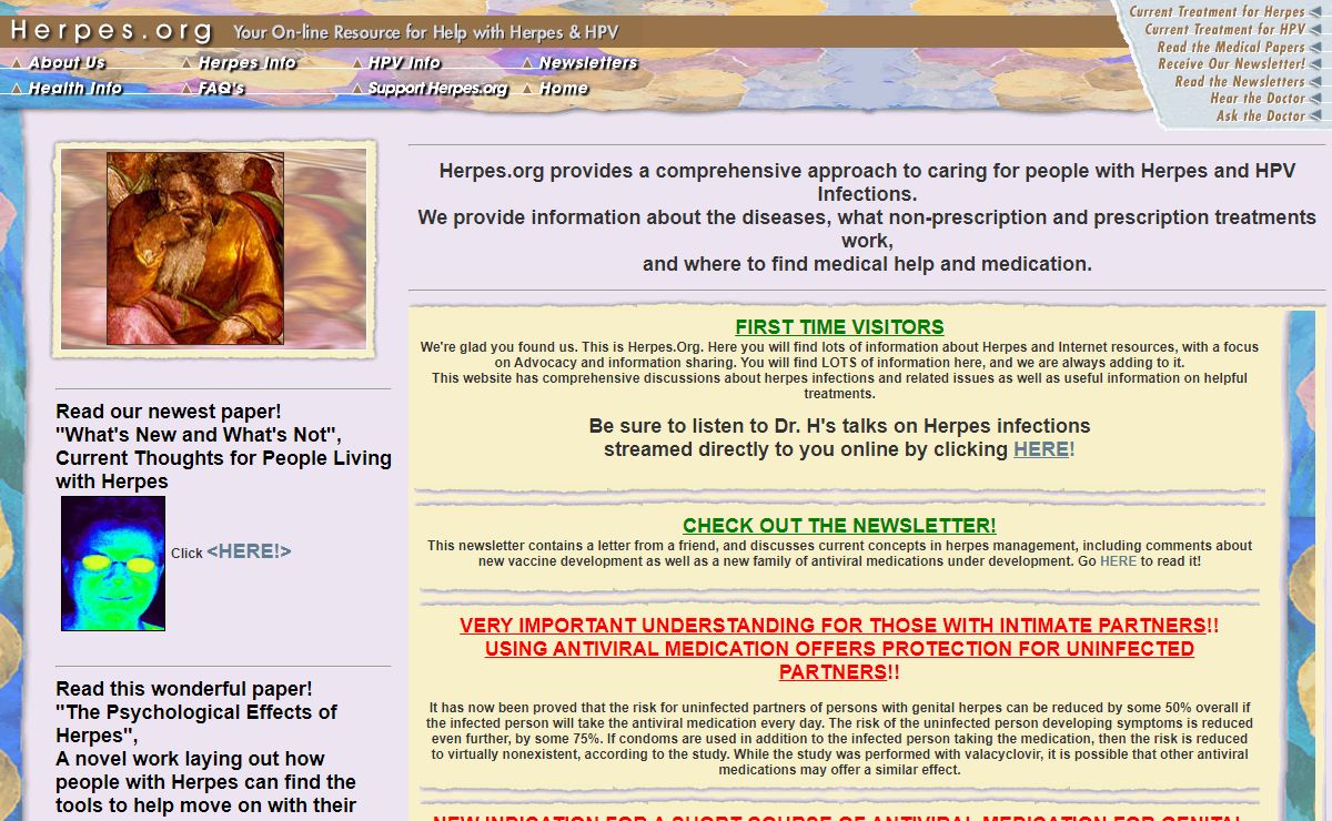 Herpes.Org: Herpes: A non-profit website providing information, support, advice, and support for people with herpes (HSV, HSV1, HSV2) and other sexually transmitted diseases (STD). Features patient information, online lectures, connection with the Herpes Webring, Ask the Doctor about Herpes, ask the counsellor about Herpes, the Herpes Lobby, Herpes Chat, Herpes mailing lists, and more.