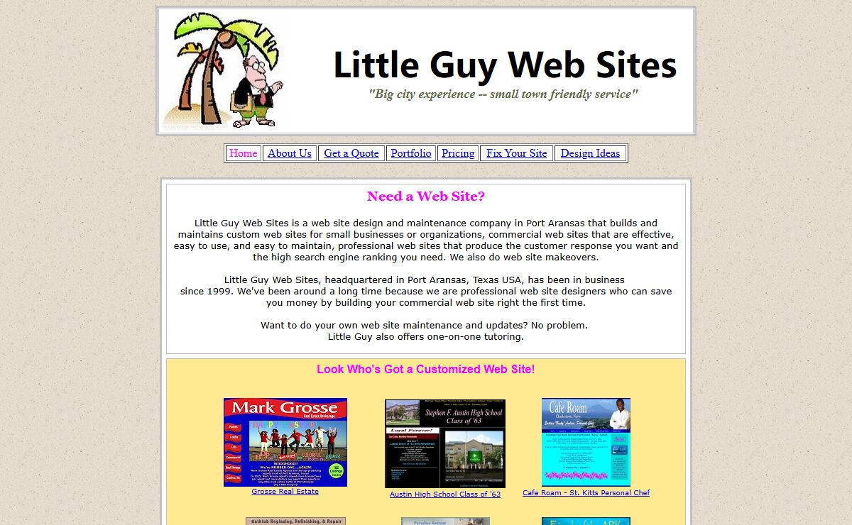 Web site design and maintenance company in Port Aransas offering custom web sites for small businesses or organizations; Commercial Web Sites that are effective, easy to use, and easy to maintain; Professional Web Sites that produce the customer response and high search engine ranking; Web Site Makeovers; Fix My Site; Website Design Company; Professional Web Designers; Little Guy Web Sites, headquartered in Port Aransas, Texas USA