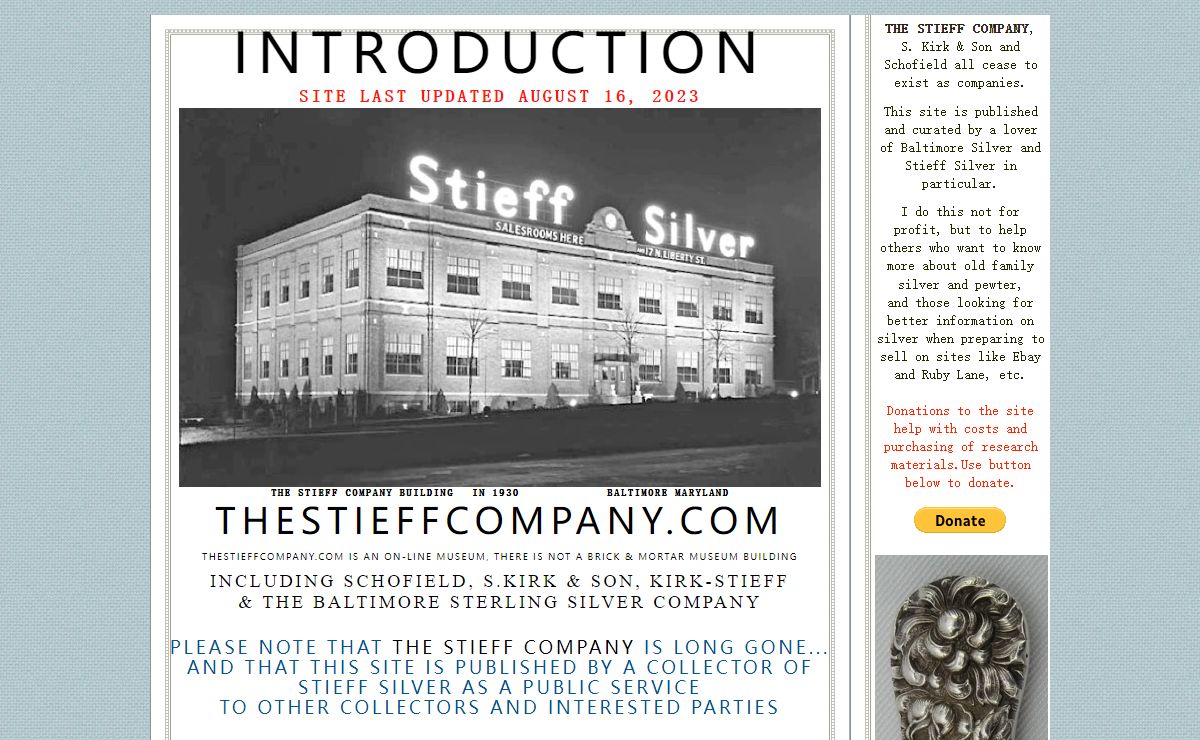 INTRODUCTION Site last Updated august 16, 2023 ￼ The Stieff Company building in 1930 Baltimore Maryland THESTIEFFCOMPANY.com TheSTIEFFCOMPANY.COM is an on-line museum, there is not a brick & mortar museum building INcluding Schofield, S.Kirk & Son, Kirk-Stieff & The Baltimore Sterling Silver Company Please note that the stieff company is long gone... and that This site is published by a collector of stieff silver as a public service to other collectors and interested parties this page has suggestions on where to find specific information on this site, researching flatware patterns and dating your sterling silver and pewter hollow ware Please use the gallery sections below to guide you through the site. I suggest starting with the Historic overview to get a better understanding of The Stieff Company Content of this site is protected by copyright law (United states and international) Contact the site publisher for details ￼