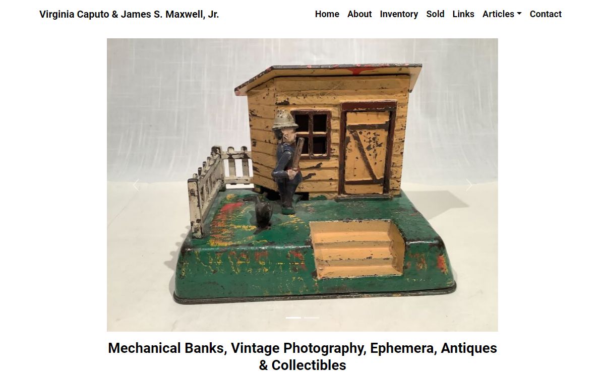 Virginia Caputo & James S. Maxwell, Jr., Dealers in Antique Mechanical Banks, Vintage Photography, Toys, and other early Collectibles.